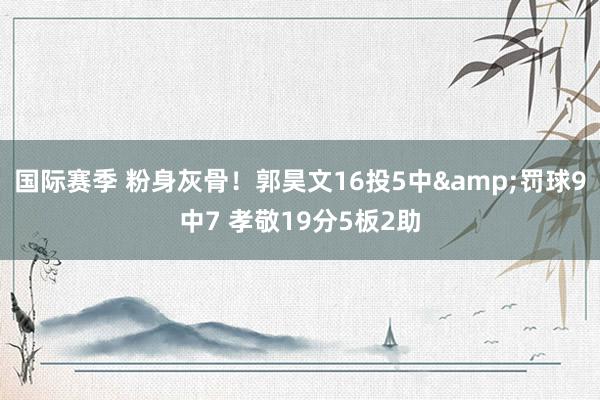 国际赛季 粉身灰骨！郭昊文16投5中&罚球9中7 孝敬19分5板2助