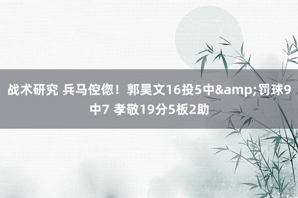 战术研究 兵马倥偬！郭昊文16投5中&罚球9中7 孝敬19分5板2助