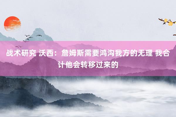 战术研究 沃西：詹姆斯需要鸿沟我方的无理 我合计他会转移过来的