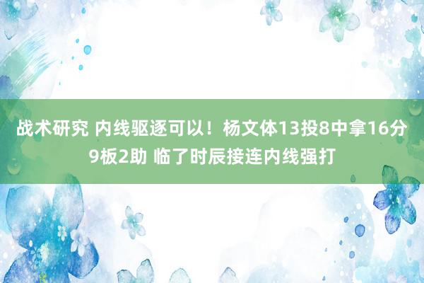 战术研究 内线驱逐可以！杨文体13投8中拿16分9板2助 临了时辰接连内线强打