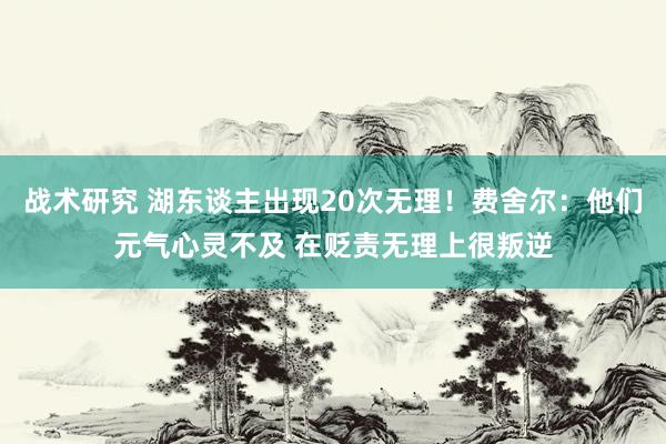 战术研究 湖东谈主出现20次无理！费舍尔：他们元气心灵不及 在贬责无理上很叛逆