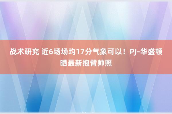 战术研究 近6场场均17分气象可以！PJ-华盛顿晒最新抱臂帅照