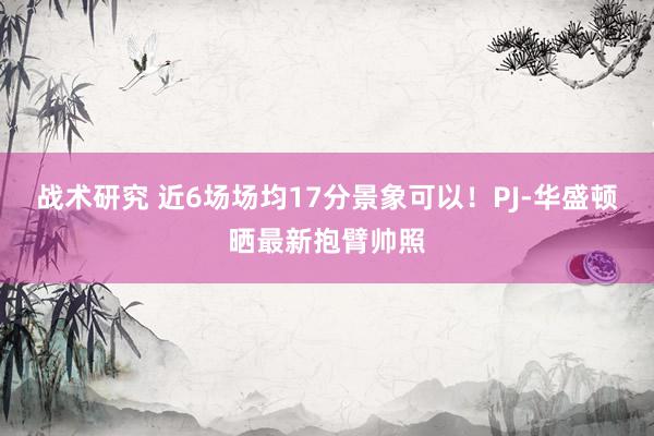 战术研究 近6场场均17分景象可以！PJ-华盛顿晒最新抱臂帅照