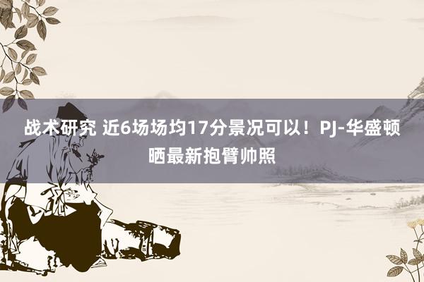 战术研究 近6场场均17分景况可以！PJ-华盛顿晒最新抱臂帅照