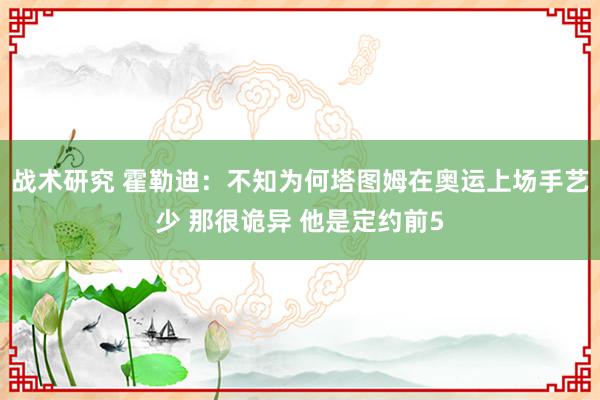 战术研究 霍勒迪：不知为何塔图姆在奥运上场手艺少 那很诡异 他是定约前5