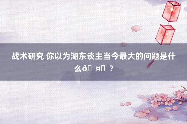 战术研究 你以为湖东谈主当今最大的问题是什么🤔？