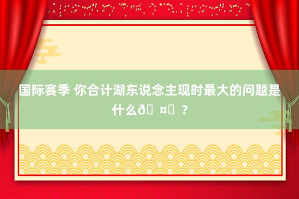 国际赛季 你合计湖东说念主现时最大的问题是什么🤔？