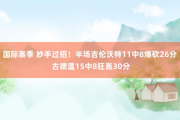 国际赛季 妙手过招！半场吉伦沃特11中8爆砍26分 古德温15中8狂轰30分