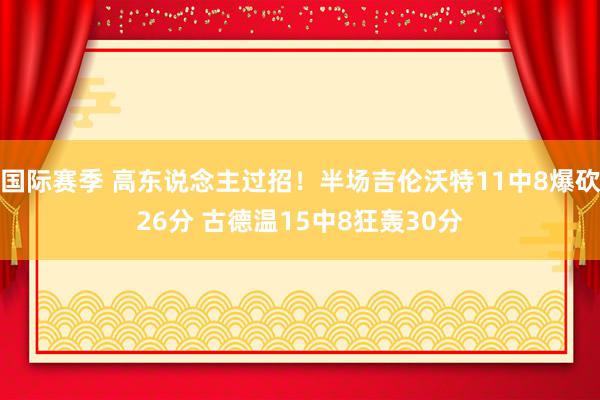 国际赛季 高东说念主过招！半场吉伦沃特11中8爆砍26分 古德温15中8狂轰30分