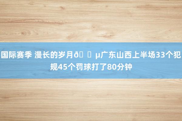 国际赛季 漫长的岁月😵广东山西上半场33个犯规45个罚球打了80分钟