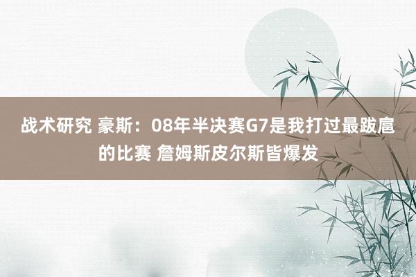 战术研究 豪斯：08年半决赛G7是我打过最跋扈的比赛 詹姆斯皮尔斯皆爆发