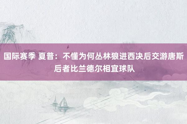 国际赛季 夏普：不懂为何丛林狼进西决后交游唐斯 后者比兰德尔相宜球队