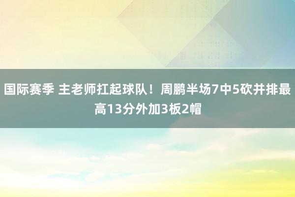 国际赛季 主老师扛起球队！周鹏半场7中5砍并排最高13分外加3板2帽