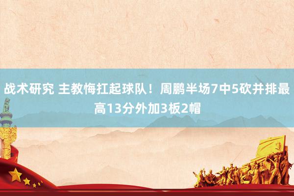 战术研究 主教悔扛起球队！周鹏半场7中5砍并排最高13分外加3板2帽