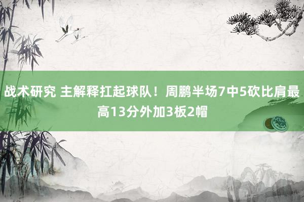 战术研究 主解释扛起球队！周鹏半场7中5砍比肩最高13分外加3板2帽