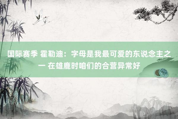 国际赛季 霍勒迪：字母是我最可爱的东说念主之一 在雄鹿时咱们的合营异常好