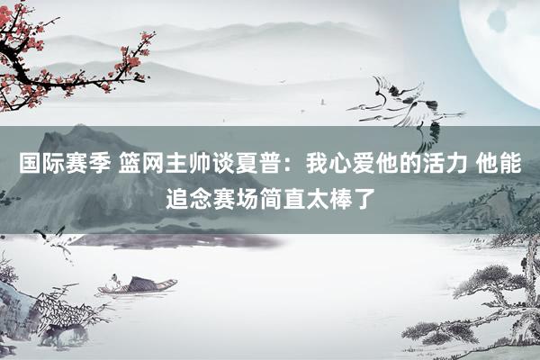 国际赛季 篮网主帅谈夏普：我心爱他的活力 他能追念赛场简直太棒了