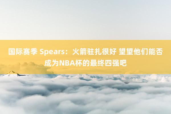 国际赛季 Spears：火箭驻扎很好 望望他们能否成为NBA杯的最终四强吧