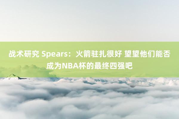 战术研究 Spears：火箭驻扎很好 望望他们能否成为NBA杯的最终四强吧