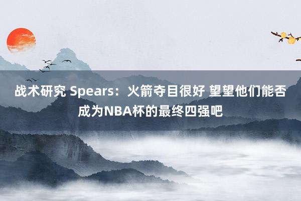 战术研究 Spears：火箭夺目很好 望望他们能否成为NBA杯的最终四强吧