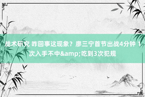 战术研究 咋回事这现象？廖三宁首节出战4分钟 1次入手不中&吃到3次犯规