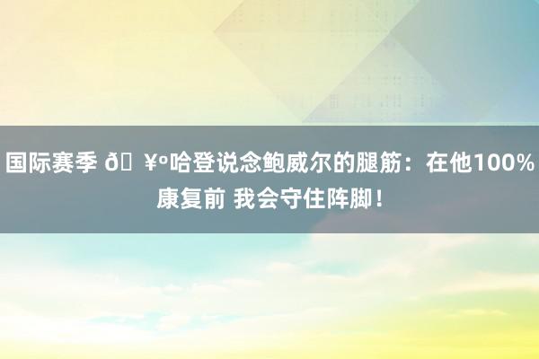 国际赛季 🥺哈登说念鲍威尔的腿筋：在他100%康复前 我会守住阵脚！