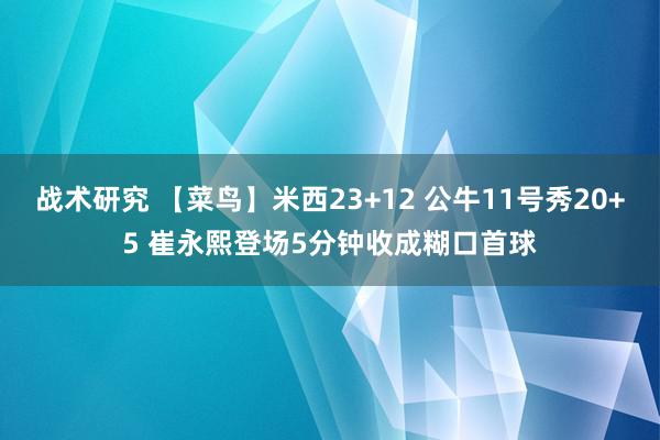 战术研究 【菜鸟】米西23+12 公牛11号秀20+5 崔永熙登场5分钟收成糊口首球