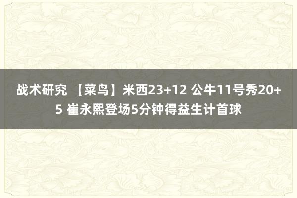 战术研究 【菜鸟】米西23+12 公牛11号秀20+5 崔永熙登场5分钟得益生计首球