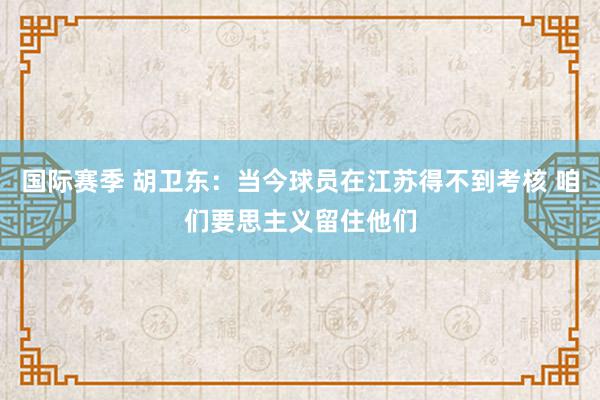 国际赛季 胡卫东：当今球员在江苏得不到考核 咱们要思主义留住他们