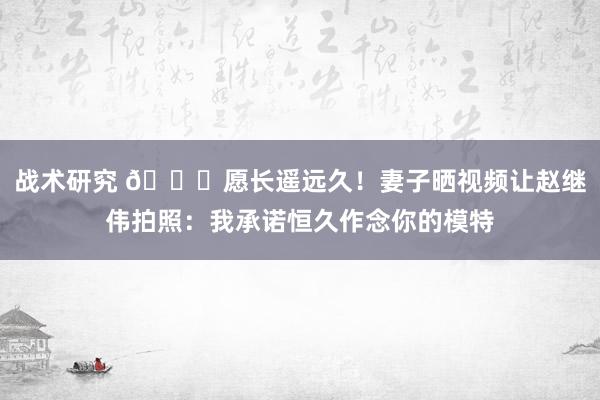 战术研究 😁愿长遥远久！妻子晒视频让赵继伟拍照：我承诺恒久作念你的模特