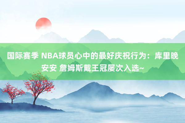 国际赛季 NBA球员心中的最好庆祝行为：库里晚安安 詹姆斯戴王冠屡次入选~