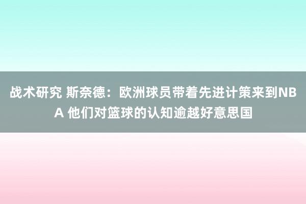 战术研究 斯奈德：欧洲球员带着先进计策来到NBA 他们对篮球的认知逾越好意思国