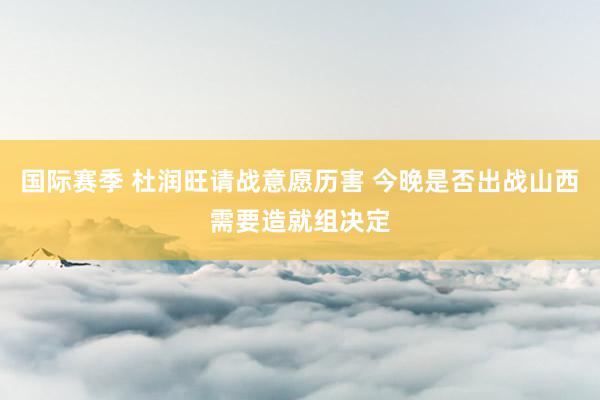 国际赛季 杜润旺请战意愿历害 今晚是否出战山西需要造就组决定