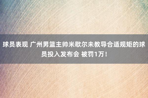 球员表现 广州男篮主帅米歇尔未教导合适规矩的球员投入发布会 被罚1万！