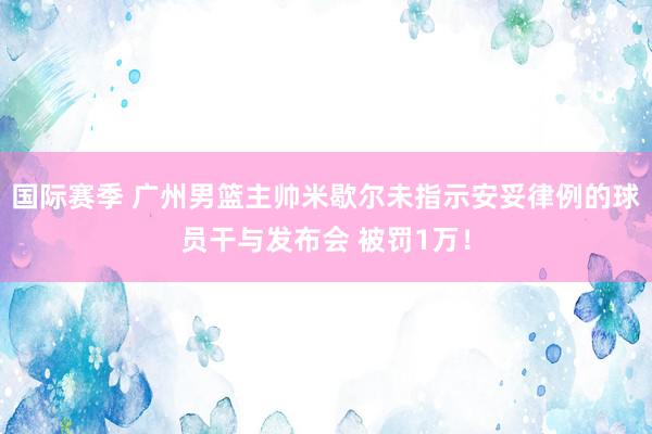 国际赛季 广州男篮主帅米歇尔未指示安妥律例的球员干与发布会 被罚1万！