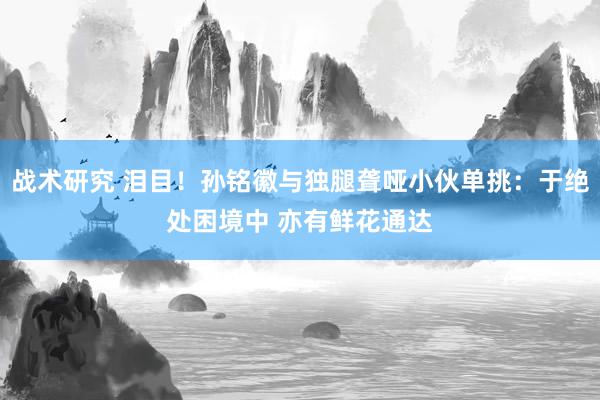 战术研究 泪目！孙铭徽与独腿聋哑小伙单挑：于绝处困境中 亦有鲜花通达