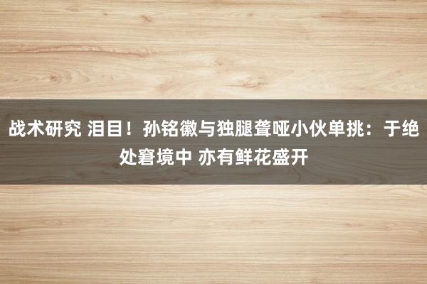 战术研究 泪目！孙铭徽与独腿聋哑小伙单挑：于绝处窘境中 亦有鲜花盛开