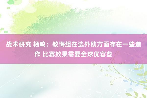 战术研究 杨鸣：教悔组在选外助方面存在一些造作 比赛效果需要全球优容些