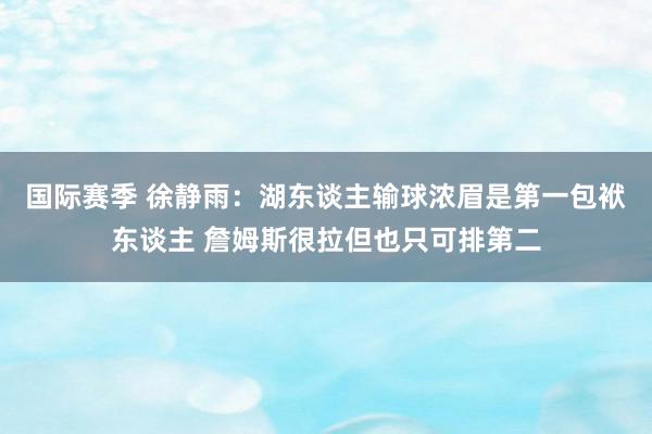 国际赛季 徐静雨：湖东谈主输球浓眉是第一包袱东谈主 詹姆斯很拉但也只可排第二