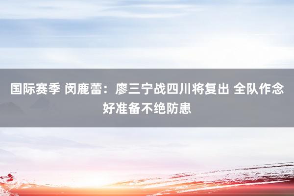 国际赛季 闵鹿蕾：廖三宁战四川将复出 全队作念好准备不绝防患