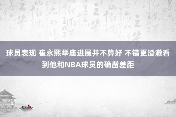 球员表现 崔永熙举座进展并不算好 不错更澄澈看到他和NBA球员的确凿差距