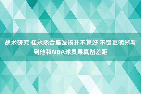 战术研究 崔永熙合座发扬并不算好 不错更明晰看到他和NBA球员果真凿差距