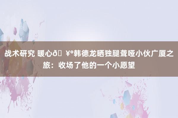 战术研究 暖心🥰韩德龙晒独腿聋哑小伙广厦之旅：收场了他的一个小愿望