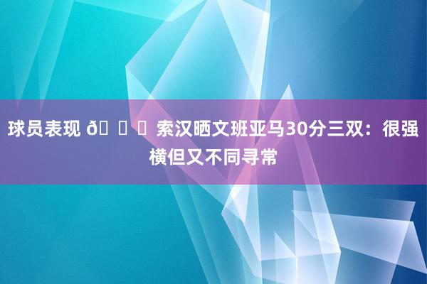 球员表现 👀索汉晒文班亚马30分三双：很强横但又不同寻常