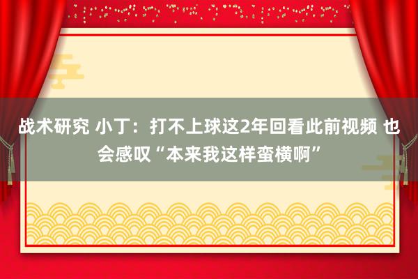 战术研究 小丁：打不上球这2年回看此前视频 也会感叹“本来我这样蛮横啊”