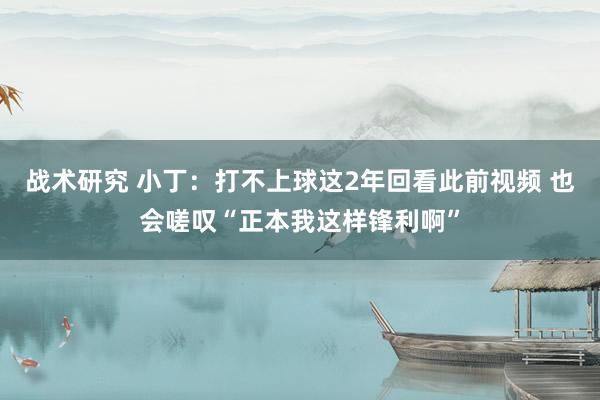 战术研究 小丁：打不上球这2年回看此前视频 也会嗟叹“正本我这样锋利啊”