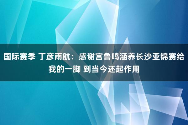 国际赛季 丁彦雨航：感谢宫鲁鸣涵养长沙亚锦赛给我的一脚 到当今还起作用