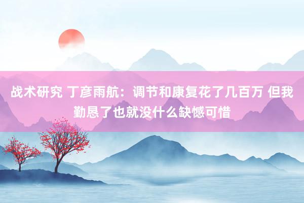 战术研究 丁彦雨航：调节和康复花了几百万 但我勤恳了也就没什么缺憾可惜