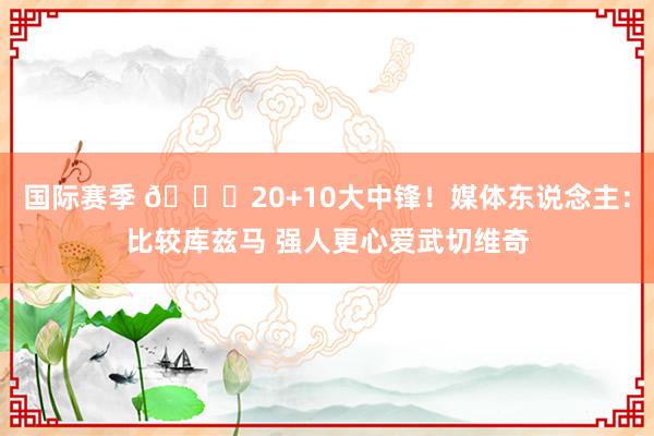 国际赛季 😋20+10大中锋！媒体东说念主：比较库兹马 强人更心爱武切维奇