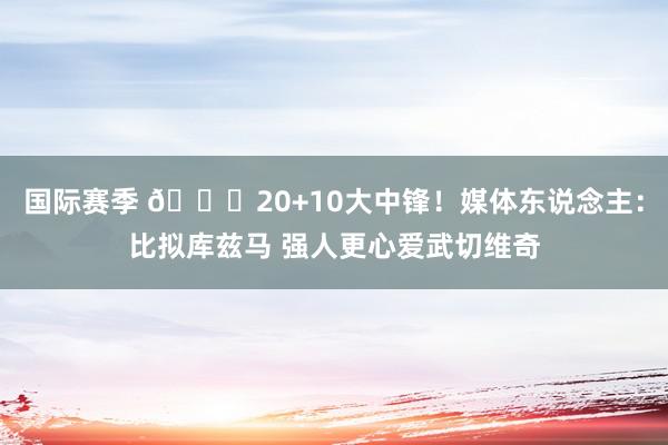 国际赛季 😋20+10大中锋！媒体东说念主：比拟库兹马 强人更心爱武切维奇